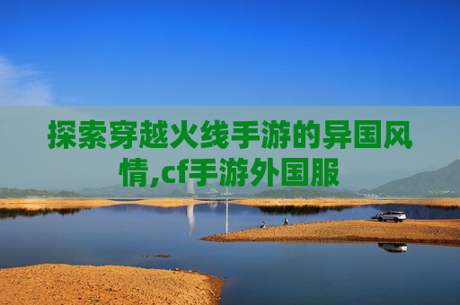 探索穿越火线手游的异国风情,cf手游外国服 探索穿越火线手游的异国风情,cf手游外国服