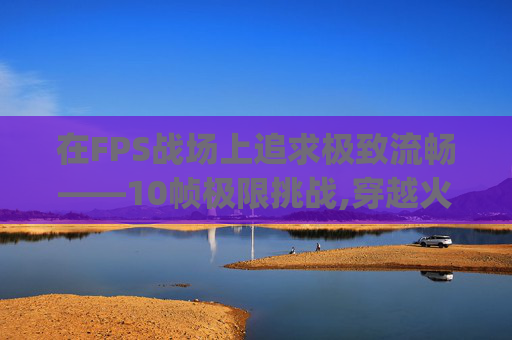 在FPS战场上追求极致流畅——10帧极限挑战,穿越火线fps10