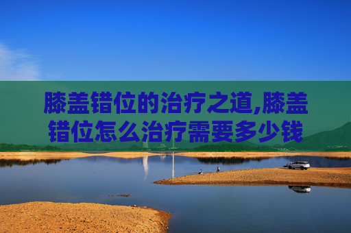 膝盖错位的治疗之道,膝盖错位怎么治疗需要多少钱