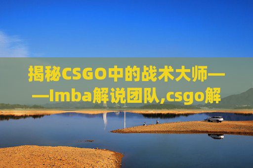 揭秘CSGO中的战术大师——Imba解说团队,csgo解说wjq