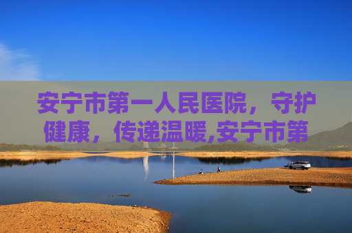 安宁市第一人民医院，守护健康，传递温暖,安宁市第一人民医院招聘信息