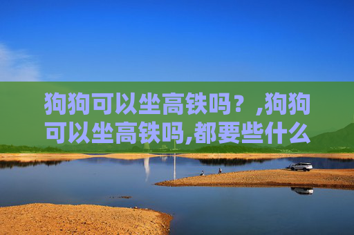 狗狗可以坐高铁吗？,狗狗可以坐高铁吗,都要些什么手续