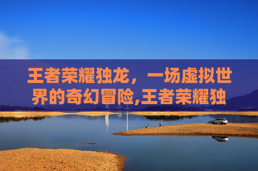 王者荣耀独龙，一场虚拟世界的奇幻冒险,王者荣耀独龙怎么玩
