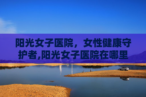 阳光女子医院，女性健康守护者,阳光女子医院在哪里