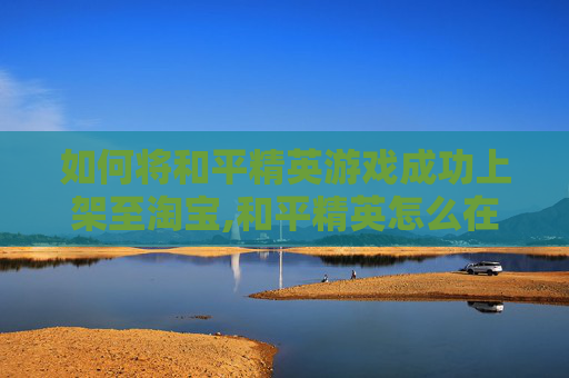 如何将和平精英游戏成功上架至淘宝,和平精英怎么在淘宝买皮肤