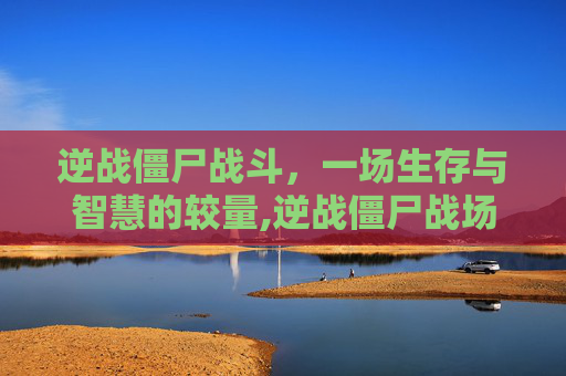 逆战僵尸战斗，一场生存与智慧的较量,逆战僵尸战场