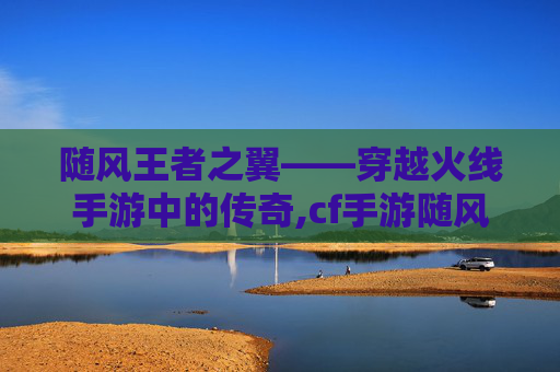 随风王者之翼——穿越火线手游中的传奇,cf手游随风王者之翼值得买吗