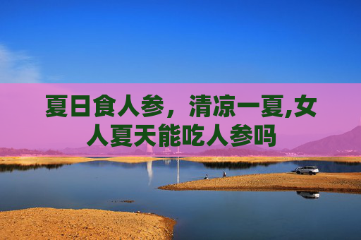 夏日食人参，清凉一夏,女人夏天能吃人参吗