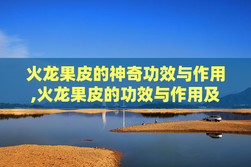 火龙果皮的神奇功效与作用,火龙果皮的功效与作用及食用方法