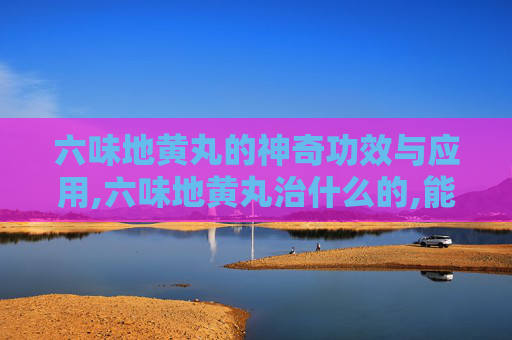 六味地黄丸的神奇功效与应用,六味地黄丸治什么的,能长期吃吗