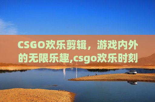 CSGO欢乐剪辑，游戏内外的无限乐趣,csgo欢乐时刻