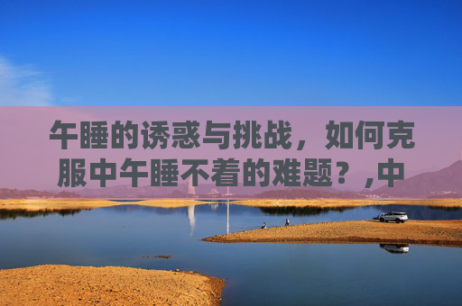 午睡的诱惑与挑战，如何克服中午睡不着的难题？,中午困但是睡不着什么原因