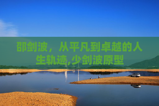 邵剑波，从平凡到卓越的人生轨迹,少剑波原型