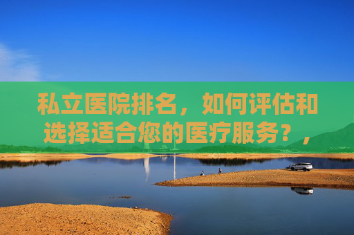 私立医院排名，如何评估和选择适合您的医疗服务？,上海私立医院排名