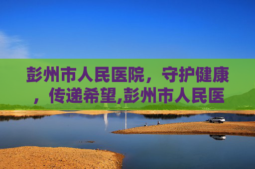 彭州市人民医院，守护健康，传递希望,彭州市人民医院体检中心