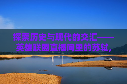 探索历史与现代的交汇——英雄联盟直播间里的苏轼,苏轼在哪里直播
