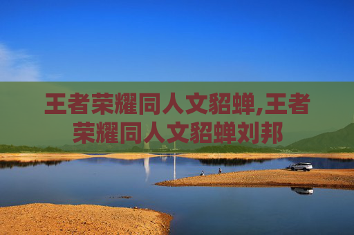 王者荣耀同人文貂蝉,王者荣耀同人文貂蝉刘邦