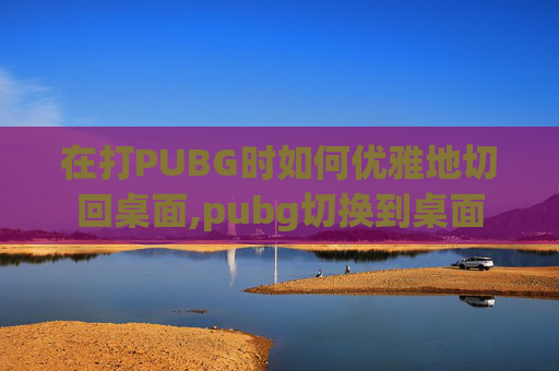 在打PUBG时如何优雅地切回桌面,pubg切换到桌面