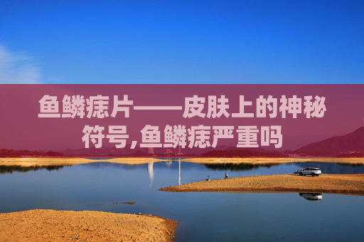 鱼鳞痣片——皮肤上的神秘符号,鱼鳞痣严重吗