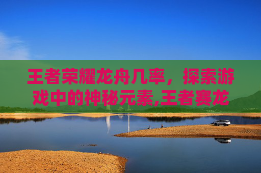 王者荣耀龙舟几率,探索游戏中的神秘元素,王者赛龙舟好看还是上分大吉好看 王者荣耀龙舟几率,探索游戏中的神秘元素,王者赛龙舟好看还是上分大吉好看
