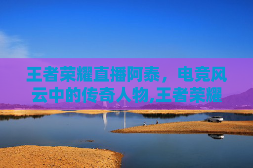 王者荣耀直播阿泰，电竞风云中的传奇人物,王者荣耀直播阿泰视频