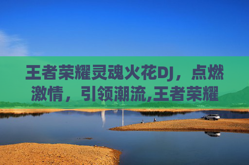 王者荣耀灵魂火花DJ，点燃激情，引领潮流,王者荣耀 灵魂