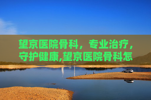 望京医院骨科，专业治疗，守护健康,望京医院骨科怎么样