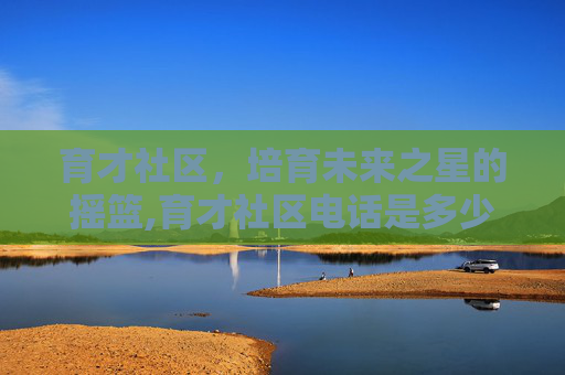 育才社区，培育未来之星的摇篮,育才社区电话是多少