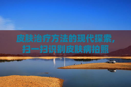 皮肤治疗方法的现代探索,扫一扫识别皮肤病拍照