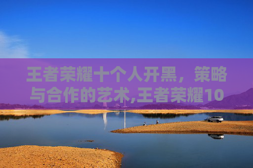 王者荣耀十个人开黑，策略与合作的艺术,王者荣耀10人开黑