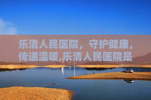 乐清人民医院，守护健康，传递温暖,乐清人民医院是不是三甲医院