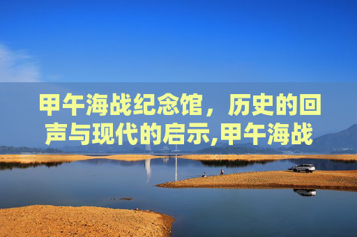 甲午海战纪念馆，历史的回声与现代的启示,甲午海战纪念馆在哪里