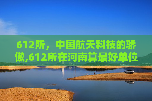 612所，中国航天科技的骄傲,612所在河南算最好单位吗