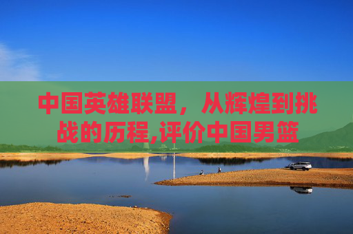 中国英雄联盟，从辉煌到挑战的历程,评价中国男篮