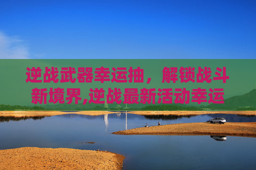 逆战武器幸运抽，解锁战斗新境界,逆战最新活动幸运抽奖