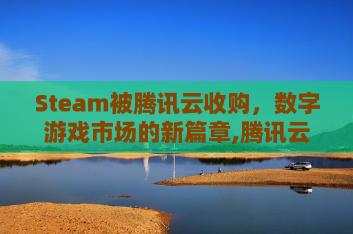 Steam被腾讯云收购，数字游戏市场的新篇章,腾讯云游戏strat