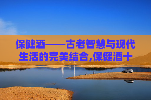 保健酒——古老智慧与现代生活的完美结合,保健酒十大排行榜