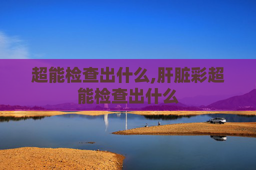 超能检查出什么,肝脏彩超能检查出什么