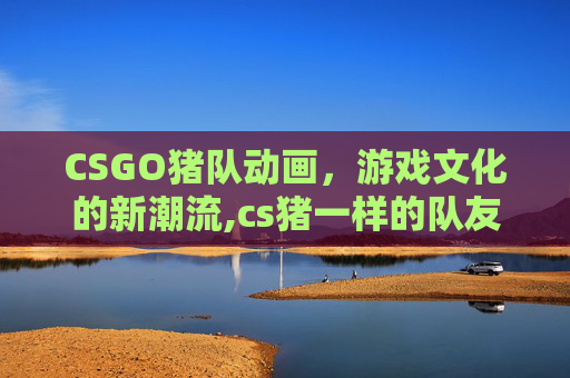 CSGO猪队动画，游戏文化的新潮流,cs猪一样的队友