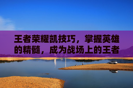 王者荣耀凯技巧，掌握英雄的精髓，成为战场上的王者,王者荣耀凯技巧详解