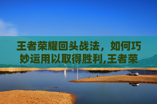 王者荣耀回头战法，如何巧妙运用以取得胜利,王者荣耀回头战法是什么