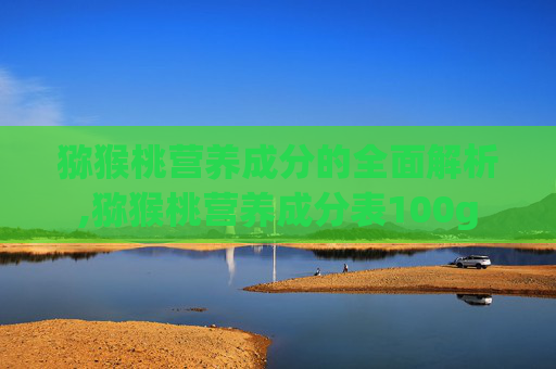 猕猴桃营养成分的全面解析,猕猴桃营养成分表100g
