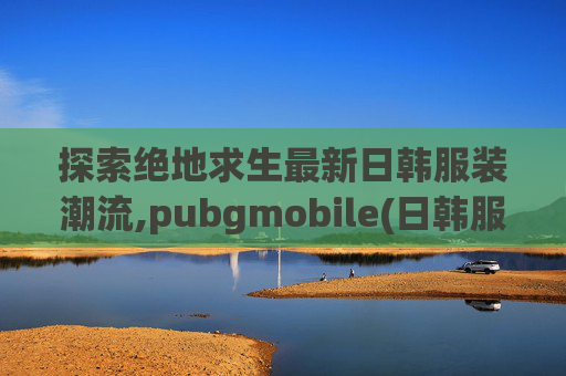 探索绝地求生最新日韩服装潮流,pubgmobile(日韩服)