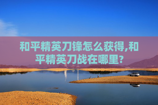 和平精英刀锋怎么获得,和平精英刀战在哪里?
