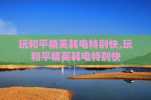 玩和平精英耗电特别快,玩和平精英耗电特别快