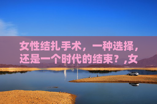 女性结扎手术，一种选择，还是一个时代的结束？,女生结扎手术还能恢复生育吗