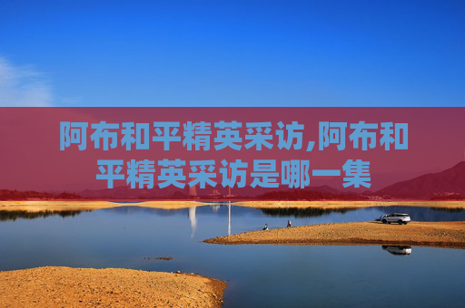 阿布和平精英采访,阿布和平精英采访是哪一集