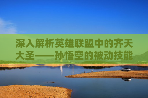 深入解析英雄联盟中的齐天大圣——孙悟空的被动技能,英雄联盟齐天大圣被动