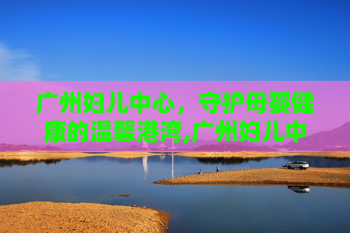 广州妇儿中心，守护母婴健康的温馨港湾,广州妇儿中心儿童医院