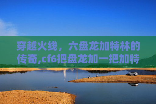 穿越火线，六盘龙加特林的传奇,cf6把盘龙加一把加特林炼狱